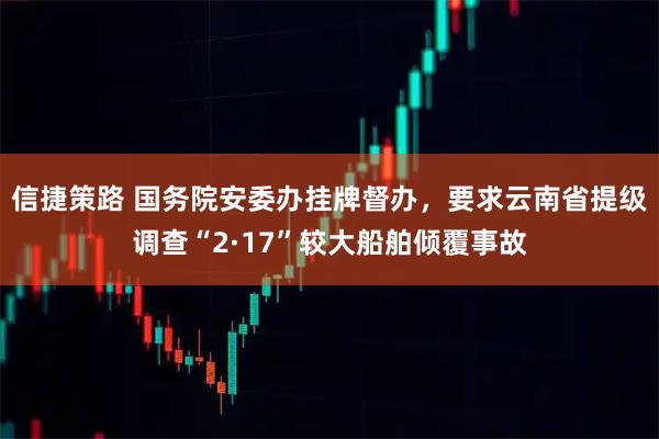 信捷策路 国务院安委办挂牌督办，要求云南省提级调查“2·17”较大船舶倾覆事故