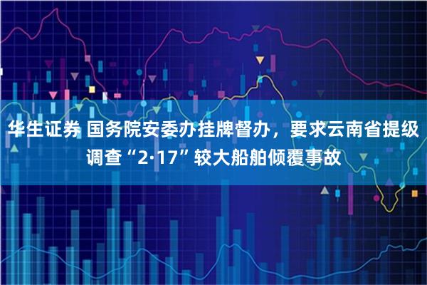 华生证券 国务院安委办挂牌督办，要求云南省提级调查“2·17”较大船舶倾覆事故