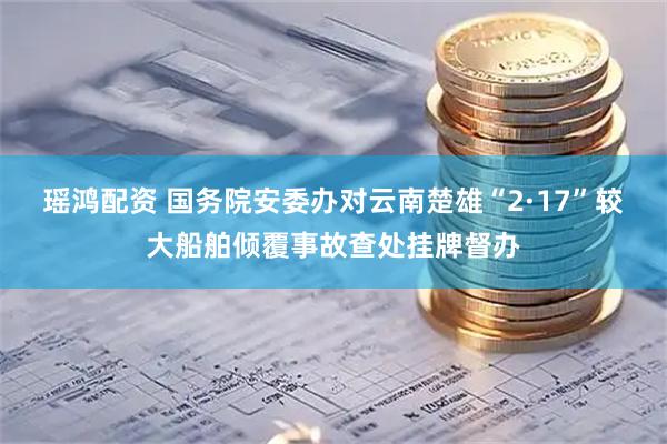 瑶鸿配资 国务院安委办对云南楚雄“2·17”较大船舶倾覆事故查处挂牌督办