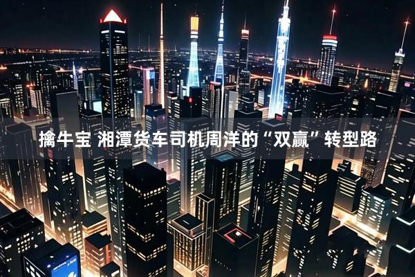 擒牛宝 湘潭货车司机周洋的“双赢”转型路