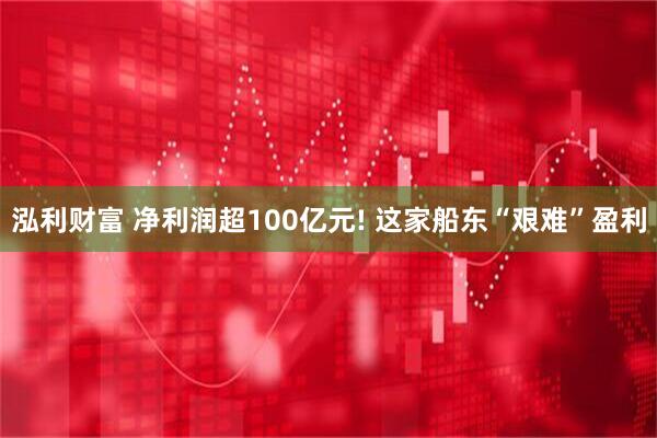 泓利财富 净利润超100亿元! 这家船东“艰难”盈利