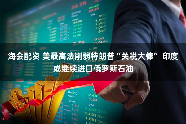 海会配资 美最高法削弱特朗普“关税大棒” 印度或继续进口俄罗斯石油