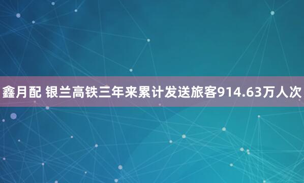 鑫月配 银兰高铁三年来累计发送旅客914.63万人次