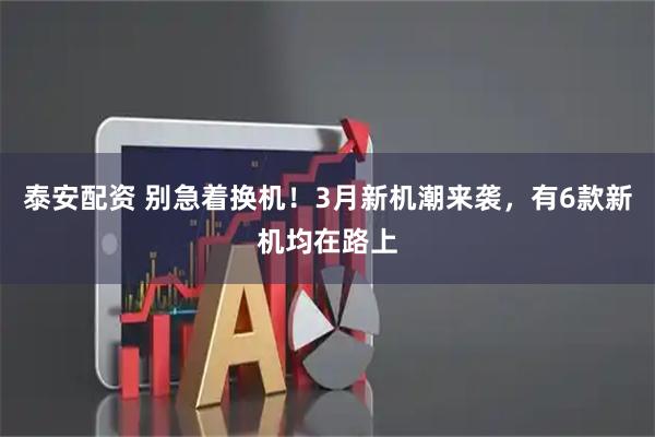 泰安配资 别急着换机！3月新机潮来袭，有6款新机均在路上