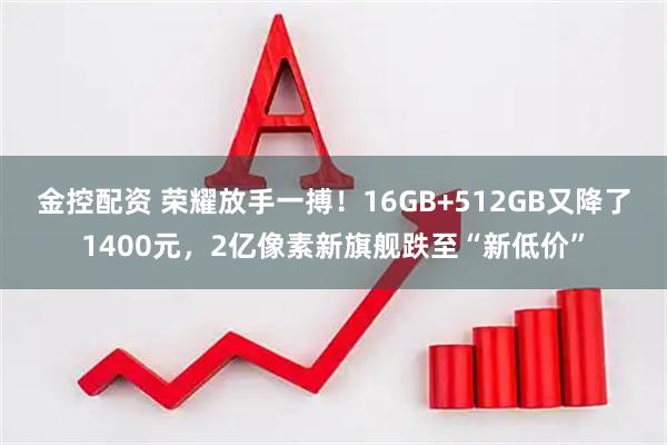 金控配资 荣耀放手一搏！16GB+512GB又降了1400元，2亿像素新旗舰跌至“新低价”