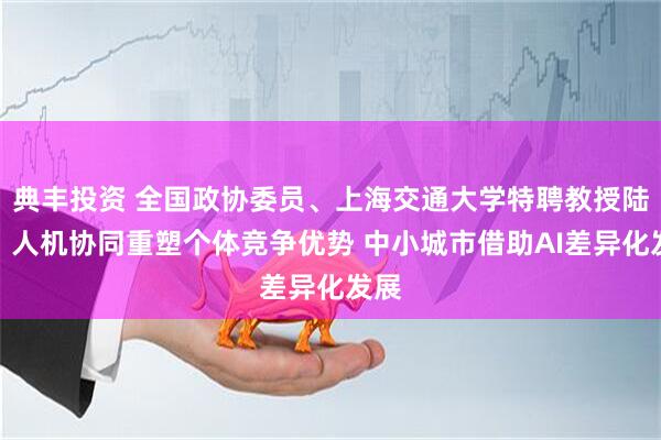 典丰投资 全国政协委员、上海交通大学特聘教授陆铭：人机协同重塑个体竞争优势 中小城市借助AI差异化发展