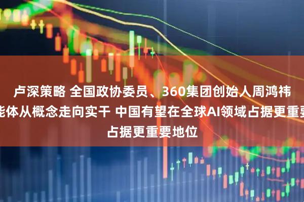 卢深策略 全国政协委员、360集团创始人周鸿祎：智能体从概念走向实干 中国有望在全球AI领域占据更重要地位