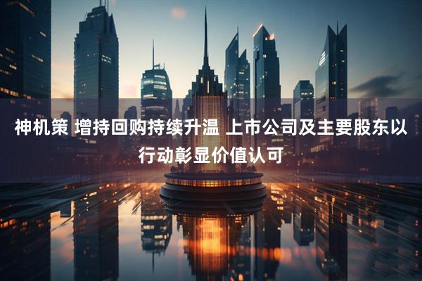 神机策 增持回购持续升温 上市公司及主要股东以行动彰显价值认可