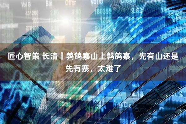 匠心智策 长清丨鹁鸽寨山上鹁鸽寨，先有山还是先有寨，太难了