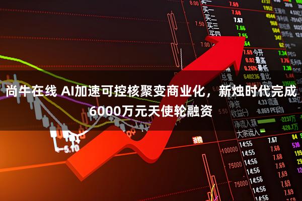 尚牛在线 AI加速可控核聚变商业化，新烛时代完成6000万元天使轮融资