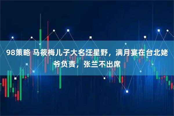 98策略 马筱梅儿子大名汪星野，满月宴在台北姥爷负责，张兰不出席