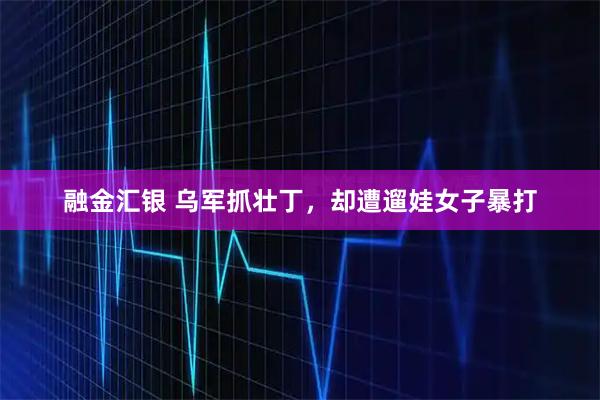 融金汇银 乌军抓壮丁，却遭遛娃女子暴打