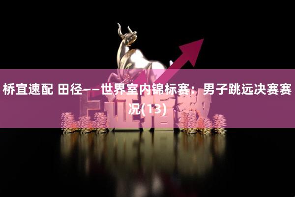 桥宜速配 田径——世界室内锦标赛：男子跳远决赛赛况(13)