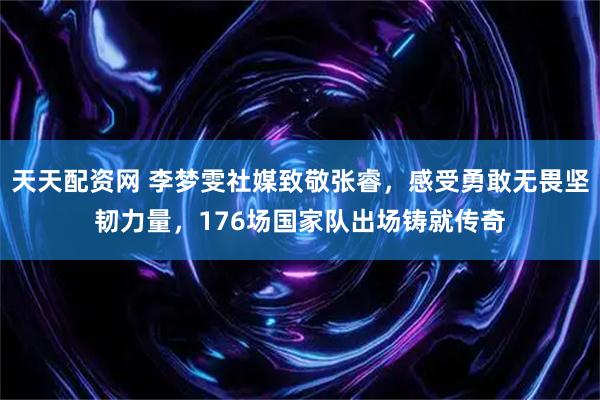 天天配资网 李梦雯社媒致敬张睿，感受勇敢无畏坚韧力量，176场国家队出场铸就传奇
