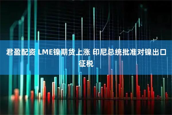 君盈配资 LME镍期货上涨 印尼总统批准对镍出口征税
