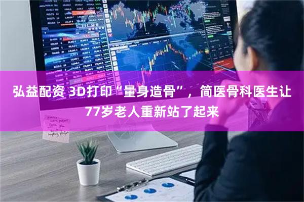 弘益配资 3D打印“量身造骨”，简医骨科医生让77岁老人重新站了起来