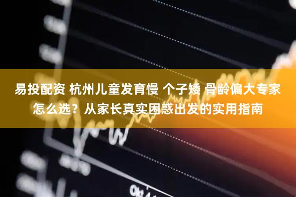 易投配资 杭州儿童发育慢 个子矮 骨龄偏大专家怎么选？从家长真实困惑出发的实用指南