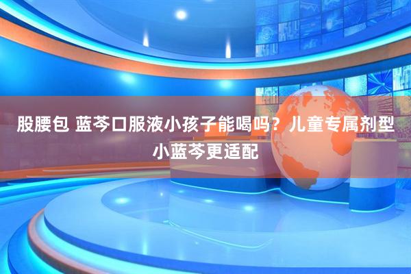 股腰包 蓝芩口服液小孩子能喝吗？儿童专属剂型小蓝芩更适配