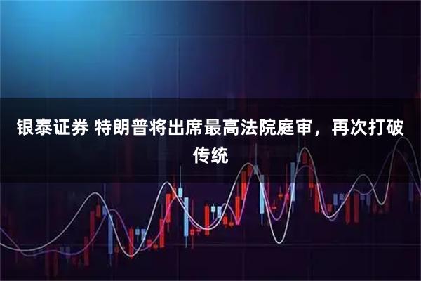银泰证券 特朗普将出席最高法院庭审，再次打破传统