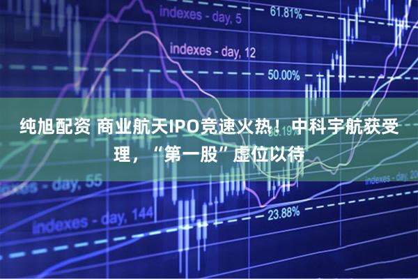 纯旭配资 商业航天IPO竞速火热！中科宇航获受理，“第一股”虚位以待