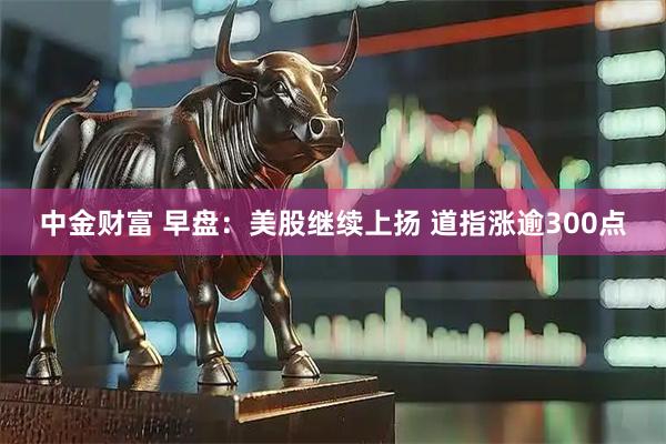 中金财富 早盘：美股继续上扬 道指涨逾300点