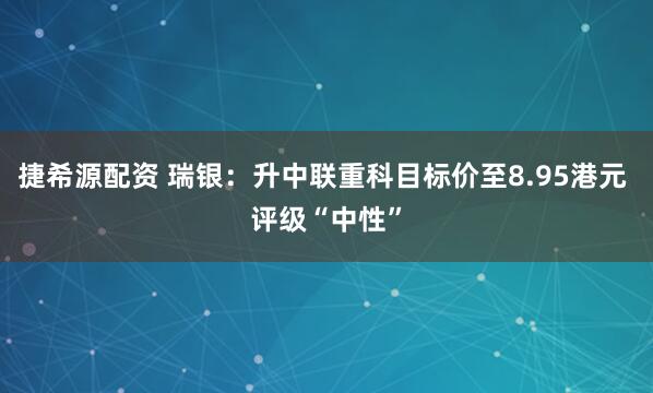 捷希源配资 瑞银：升中联重科目标价至8.95港元 评级“中性”