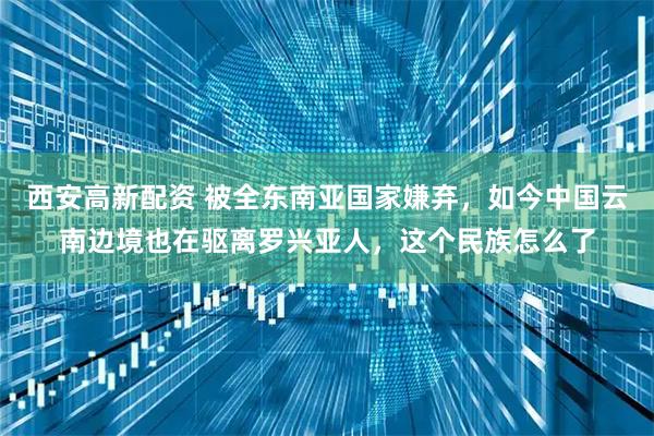 西安高新配资 被全东南亚国家嫌弃，如今中国云南边境也在驱离罗兴亚人，这个民族怎么了