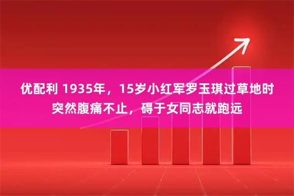 优配利 1935年，15岁小红军罗玉琪过草地时突然腹痛不止，碍于女同志就跑远