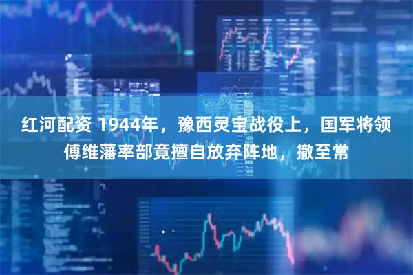 红河配资 1944年，豫西灵宝战役上，国军将领傅维藩率部竟擅自放弃阵地，撤至常