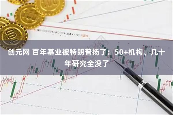 创元网 百年基业被特朗普扬了：50+机构、几十年研究全没了