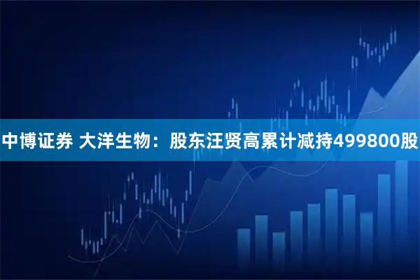 中博证券 大洋生物：股东汪贤高累计减持499800股