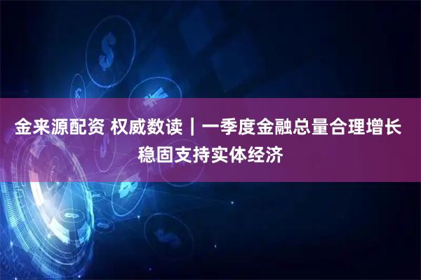 金来源配资 权威数读｜一季度金融总量合理增长 稳固支持实体经济