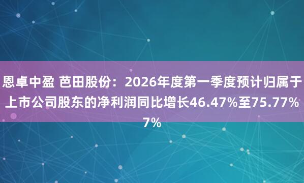恩卓中盈 芭田股份：2026年度第一季度预计归属于上市公司股东的净利润同比增长46.47%至75.77%