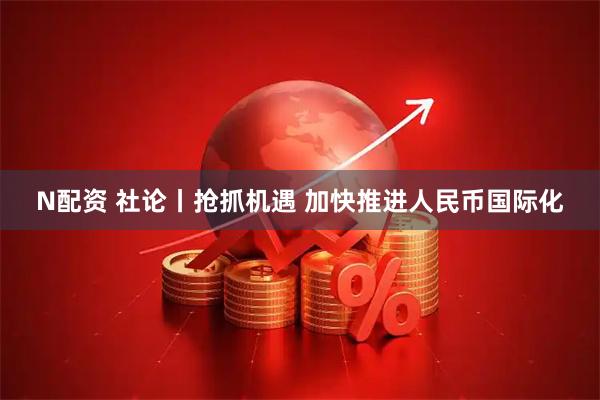 N配资 社论丨抢抓机遇 加快推进人民币国际化