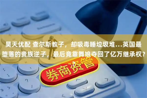 昊天优配 查尔斯教子，却吸毒睡垃圾堆…英国最堕落的贵族逆子，最后竟靠舞娘夺回了亿万继承权？
