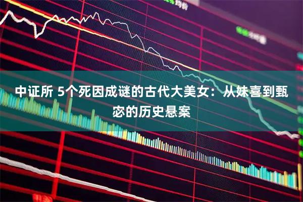 中证所 5个死因成谜的古代大美女：从妹喜到甄宓的历史悬案