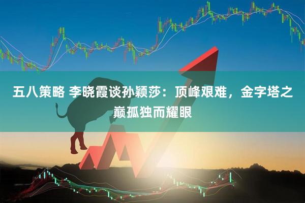 五八策略 李晓霞谈孙颖莎：顶峰艰难，金字塔之巅孤独而耀眼