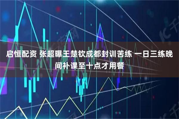启恒配资 张超曝王楚钦成都封训苦练 一日三练晚间补课至十点才用餐
