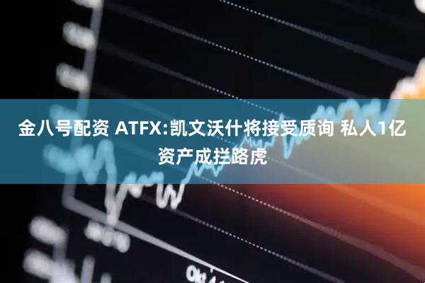 金八号配资 ATFX:凯文沃什将接受质询 私人1亿资产成拦路虎