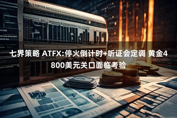 七界策略 ATFX:停火倒计时+听证会定调 黄金4800美元关口面临考验