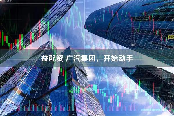 益配资 广汽集团，开始动手