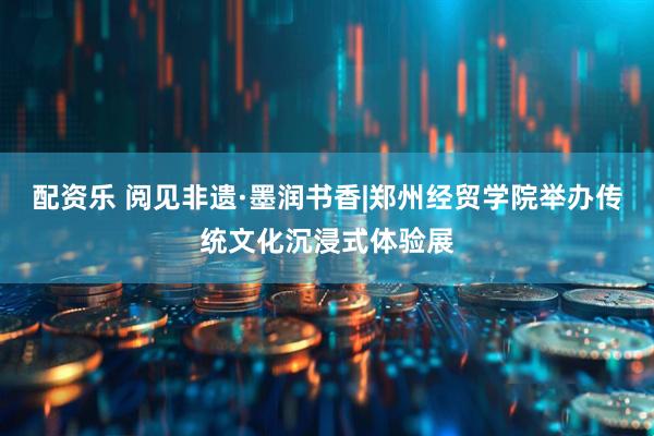 配资乐 阅见非遗·墨润书香|郑州经贸学院举办传统文化沉浸式体验展