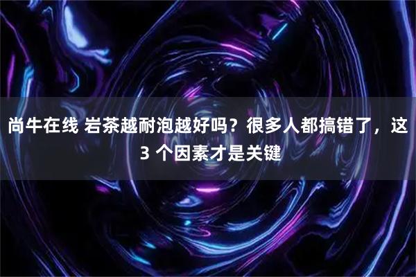 尚牛在线 岩茶越耐泡越好吗？很多人都搞错了，这 3 个因素才是关键