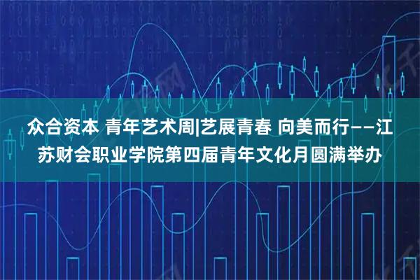 众合资本 青年艺术周|艺展青春 向美而行——江苏财会职业学院第四届青年文化月圆满举办