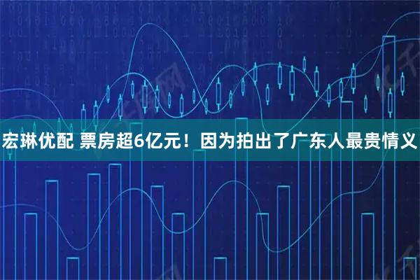 宏琳优配 票房超6亿元！因为拍出了广东人最贵情义