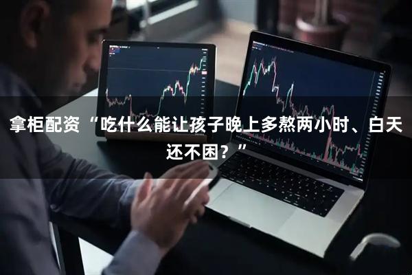 拿柜配资 “吃什么能让孩子晚上多熬两小时、白天还不困？”