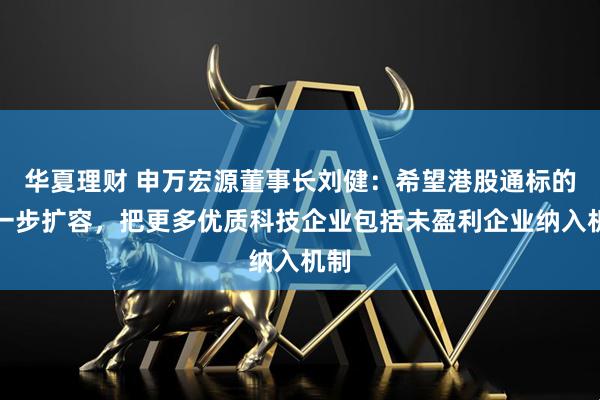 华夏理财 申万宏源董事长刘健：希望港股通标的进一步扩容，把更多优质科技企业包括未盈利企业纳入机制