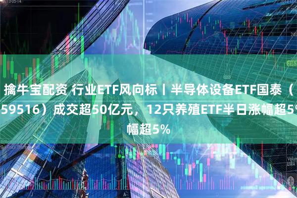 擒牛宝配资 行业ETF风向标丨半导体设备ETF国泰（159516）成交超50亿元，12只养殖ETF半日涨幅超5%
