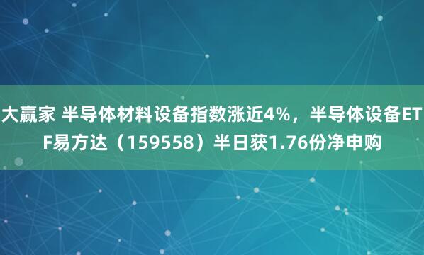 大赢家 半导体材料设备指数涨近4%，半导体设备ETF易方达（159558）半日获1.76份净申购