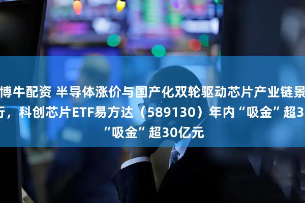 博牛配资 半导体涨价与国产化双轮驱动芯片产业链景气上行，科创芯片ETF易方达（589130）年内“吸金”超30亿元